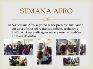 
 Na Semana Afro, o grupo se fez presente auxiliando
em uma oficina sobre tranças, cabelo, aceitação e
histórias. A aprendizagem se faz presente também
no viver do outro.
SEMANA AFRO
 