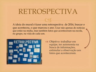 
 Objetivo: trabalhar em
equipe, ter autonomia na
busca de informações,
estimular a observação aos
fatos que aconteceram.
RETROSPECTIVA
A ideia do mural é fazer uma retrospectiva de 2016, buscar o
que aconteceu, o que marcou o ano. Usar não apenas de notícias
que estão na mídia, mas também fatos que aconteceram na escola,
no grupo, na vida de cada um.
 