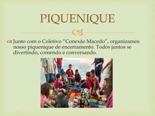 
 Junto com o Coletivo “Conexão Macedo”, organizamos
nosso piquenique de encerramento. Todos juntos se
divertindo, comendo e conversando.
PIQUENIQUE
 