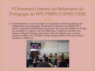  Apresentamos o nosso projeto no segundo seminário interno do
Subprojeto de pedagogia. Seminário aconteceu na UERJ-FFP e
todos os grupos apresentam um pouco de suas atividades ao longo
do semestre e conosco não foi diferente. Pudemos mostrar aos
nossos colegas bolsistas um pouco das atividades que o nosso
coletivo realiza no CECMS e assim compartilhar com eles nossos
desafios e objetivos.
VI Seminário Interno do Subprojeto de
Pedagogia da FFP/PIBID/CAPES/UERJ
 