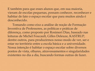 E também para que esses alunos que, em sua maioria,
vieram de escolas pequenas, possam conhecer, reconhecer e
habitar de fato o espaço escolar que para muitos ainda é
desconhecido.
Tomando como eixo a análise de noção de Formação
Inventiva de Professores, as políticas e práticas de
diferença, como proposto por Rosimeri Dias, baseado nas
leituras de Michel Foucault, Gilles Deleuze, KASTRUP,
dentre outros, para produzirmos nosso modo de ver, ser e
estar no território entre a escola básica e a universidade.
Nossa intenção é habitar o espaço escolar sobre diversos
pontos de vista, olhares, atravessamentos e singularidades
existentes no dia a dia, buscando formas outras de fazer.
 