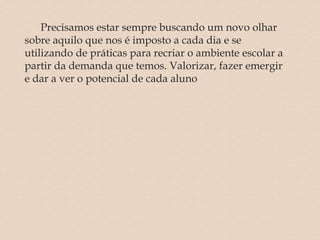 Precisamos estar sempre buscando um novo olhar
sobre aquilo que nos é imposto a cada dia e se
utilizando de práticas para recriar o ambiente escolar a
partir da demanda que temos. Valorizar, fazer emergir
e dar a ver o potencial de cada aluno
 