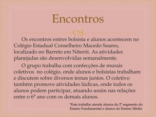 Os encontros entres bolsista e alunos acontecem no
Colégio Estadual Conselheiro Macedo Soares,
localizado no Barreto em Niterói. As atividades
planejadas são desenvolvidas semanalmente.
O grupo trabalha com confecções de murais
coletivos no colégio, onde alunos e bolsistas trabalham
e discutem sobre diversos temas juntos. O coletivo
também promove atividades lúdicas, onde todos os
alunos podem participar, atuando assim nas relações
entre o 6° ano com os demais alunos.
Encontros
*Este trabalho atende alunos do 2º segmento do
Ensino Fundamental e alunos do Ensino Médio
 