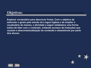 Explorar vocabulário para descrever frutas. Com o objetivo de estimular o gosto pelo estudo da Língua Inglesa e de ampliar o vocabulário da mesma, a atividade a seguir estabelece uma forma lúdica de lidar com o conteúdo, evitando excesso de traduções que causam a descontextualização do conteúdo e desestímulo por parte dos alunos. Objetivos: 