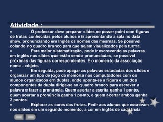 Atividade :                     O professor deve preparar slides,no power point com figuras de frutas conhecidas pelos alunos e ir apresentando a sala no data show, pronunciando em Inglês os nomes das mesmas. Se possível colando no quadro branco para que sejam visualizados pela turma.                      Para maior sistematização, pode ir escrevendo as palavras em inglês nos slides que estão sendo pronunciadas, se possível próximas das figuras correspondentes. É o momento da associação nome – objeto.                      Em seguida, pode apagar as palavras estudadas dos slides e organizar um tipo de jogo da memória nos computadores com os alunos organizados em duplas, onde aponta-se a figura e um dos componentes da dupla dirige-se ao quadro branco para escrever a palavra e fazer a pronúncia. Quem acertar a escrita ganha 1 ponto, quem acertar a pronúncia ganha 1 ponto, e quem acertar ambos ganha 2 pontos.                      Explorar as cores das frutas. Pedir aos alunos que escrevam nos slides em um segundo momento, a cor em inglês de cada fruta 