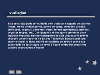 Esta estratégia pode ser utilizada com qualquer categoria de palavras (frutas, meios de transportes, partes do corpo, cômodos da casa, profissões, vegetais, alimentos, cores, formas geométricas, bebidas, peças de roupas, etc). Configurando assim, que o professor pode inclusive implantar em seu cronograma de aula vocabulário através de  jogos ou brincadeiras  na Sala de Tecnologia Educacional com suporte visual. O aluno deverá ser avaliado de acordo com a sua capacidade de associação do nome à figura dentro dos requisitos básicos de pronúncia e escrita . Avaliação: 