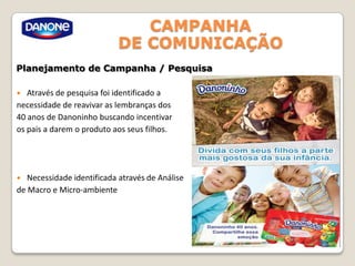 CAMPANHA
DE COMUNICAÇÃO
Planejamento de Campanha / Pesquisa
 Através de pesquisa foi identificado a
necessidade de reavivar as lembranças dos
40 anos de Danoninho buscando incentivar
os pais a darem o produto aos seus filhos.
 Necessidade identificada através de Análise
de Macro e Micro-ambiente
 