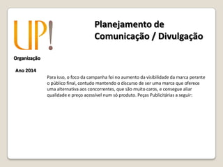 Organização
Ano 2014
Para isso, o foco da campanha foi no aumento da visibilidade da marca perante
o público final, contudo mantendo o discurso de ser uma marca que oferece
uma alternativa aos concorrentes, que são muito caros, e consegue aliar
qualidade e preço acessível num só produto. Peças Publicitárias a seguir:
Planejamento de
Comunicação / Divulgação
 
