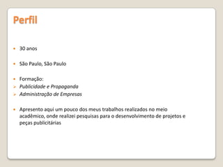 Perfil
 30 anos
 São Paulo, São Paulo
 Formação:
 Publicidade e Propaganda
 Administração de Empresas
 Apresento aqui um pouco dos meus trabalhos realizados no meio
acadêmico, onde realizei pesquisas para o desenvolvimento de projetos e
peças publicitárias
 