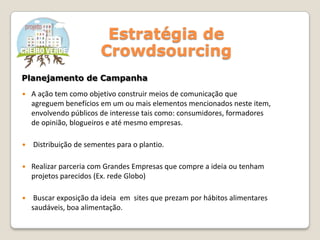 Estratégia de
Crowdsourcing
 A ação tem como objetivo construir meios de comunicação que
agreguem benefícios em um ou mais elementos mencionados neste item,
envolvendo públicos de interesse tais como: consumidores, formadores
de opinião, blogueiros e até mesmo empresas.
 Distribuição de sementes para o plantio.
 Realizar parceria com Grandes Empresas que compre a ideia ou tenham
projetos parecidos (Ex. rede Globo)
 Buscar exposição da ideia em sites que prezam por hábitos alimentares
saudáveis, boa alimentação.
Planejamento de Campanha
 