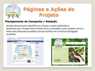 Páginas e Ações do
Projeto
Planejamento de Campanha / Redação
Realizei pesquisa para identificar os campos a serem explorados e
Benefícios que o Projeto Cheiro Verde traria a sociedade, assim também como o
texto mais adequado ao público alvo de acordo com o meio de divulgação
escolhido.
 