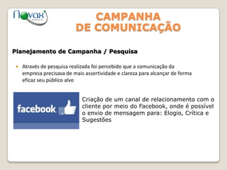CAMPANHA
DE COMUNICAÇÃO
 Através de pesquisa realizada foi percebido que a comunicação da
empresa precisava de mais assertividade e clareza para alcançar de forma
eficaz seu público alvo
Planejamento de Campanha / Pesquisa
Criação de um canal de relacionamento com o
cliente por meio do Facebook, onde é possível
o envio de mensagem para: Elogio, Crítica e
Sugestões
 