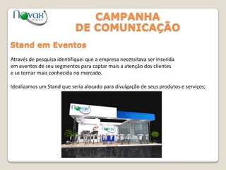 CAMPANHA
DE COMUNICAÇÃO
Stand em Eventos
Através de pesquisa identifiquei que a empresa necessitava ser inserida
em eventos de seu segmentos para captar mais a atenção dos clientes
e se tornar mais conhecida no mercado.
Idealizamos um Stand que seria alocado para divulgação de seus produtos e serviços;
 