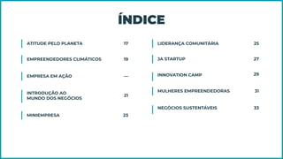 ÍNDICE
ATITUDE PELO PLANETA 17
EMPREENDEDORES CLIMÁTICOS 19
EMPRESA EM AÇÃO —
INTRODUÇÃO AO
MUNDO DOS NEGÓCIOS
21
MINIEMPRESA 23
LIDERANÇA COMUNITÁRIA 25
JA STARTUP 27
INNOVATION CAMP 29
MULHERES EMPREENDEDORAS 31
NEGÓCIOS SUSTENTÁVEIS 33
 