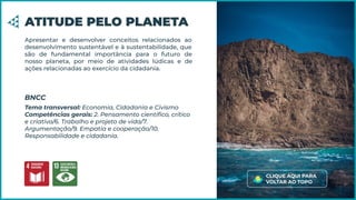 Apresentar e desenvolver conceitos relacionados ao
desenvolvimento sustentável e à sustentabilidade, que
são de fundamental importância para o futuro de
nosso planeta, por meio de atividades lúdicas e de
ações relacionadas ao exercício da cidadania.
ATITUDE PELO PLANETA
Tema transversal: Economia, Cidadania e Civismo
Competências gerais: 2. Pensamento cientíﬁco, crítico
e criativo/6. Trabalho e projeto de vida/7.
Argumentação/9. Empatia e cooperação/10.
Responsabilidade e cidadania.
BNCC
CLIQUE AQUI PARA
VOLTAR AO TOPO
 