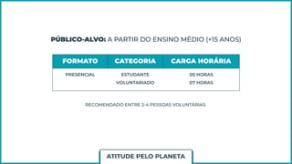 PÚBLICO-ALVO: A PARTIR DO ENSINO MÉDIO (+15 ANOS)
FORMATO CATEGORIA CARGA HORÁRIA
PRESENCIAL ESTUDANTE
VOLUNTARIADO
05 HORAS
07 HORAS
RECOMENDADO ENTRE 2-4 PESSOAS VOLUNTÁRIAS
ATITUDE PELO PLANETA
 