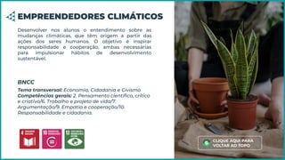 Desenvolver nos alunos o entendimento sobre as
mudanças climáticas, que têm origem a partir das
ações dos seres humanos. O objetivo é inspirar
responsabilidade e cooperação, ambas necessárias
para impulsionar hábitos de desenvolvimento
sustentável.
EMPREENDEDORES CLIMÁTICOS
Tema transversal: Economia, Cidadania e Civismo
Competências gerais: 2. Pensamento cientíﬁco, crítico
e criativo/6. Trabalho e projeto de vida/7.
Argumentação/9. Empatia e cooperação/10.
Responsabilidade e cidadania.
BNCC
CLIQUE AQUI PARA
VOLTAR AO TOPO
 