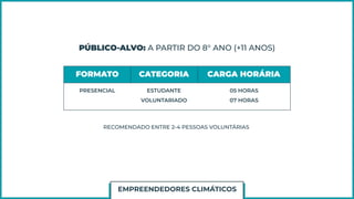 PÚBLICO-ALVO: A PARTIR DO 8° ANO (+11 ANOS)
FORMATO CATEGORIA CARGA HORÁRIA
PRESENCIAL ESTUDANTE
VOLUNTARIADO
05 HORAS
07 HORAS
RECOMENDADO ENTRE 2-4 PESSOAS VOLUNTÁRIAS
EMPREENDEDORES CLIMÁTICOS
 