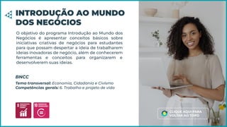 O objetivo do programa Introdução ao Mundo dos
Negócios é apresentar conceitos básicos sobre
iniciativas criativas de negócios para estudantes
para que possam despertar a ideia de trabalharem
ideias inovadoras de negócio, além de conhecerem
ferramentas e conceitos para organizarem e
desenvolverem suas ideias.
INTRODUÇÃO AO MUNDO
DOS NEGÓCIOS
Tema transversal: Economia, Cidadania e Civismo
Competências gerais: 6. Trabalho e projeto de vida
BNCC
CLIQUE AQUI PARA
VOLTAR AO TOPO
 
