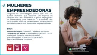 Programa de aprendizagem prática com foco em
auxiliar mulheres que possuem um negócio ou
desejam abrir um a melhorar sua gestão. O programa
foi desenvolvido para estimular a autoestima das
participantes, senso de pertencimento e compromisso
em desenvolver as suas habilidades empreendedoras.
MULHERES
EMPREENDEDORAS
Tema transversal: Economia, Cidadania e Civismo
Competências gerais: 2. Pensamento cientíﬁco, crítico
e criativo/6. Trabalho e projeto de vida/7.
Argumentação/9. Empatia e cooperação/10.
Responsabilidade e cidadania
BNCC
CLIQUE AQUI PARA
VOLTAR AO TOPO
 