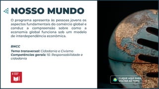 O programa apresenta às pessoas jovens os
aspectos fundamentais do comércio global e
conduz a compreensão sobre como a
economia global funciona sob um modelo
de interdependência econômica.
NOSSO MUNDO
Tema transversal: Cidadania e Civismo
Competências gerais: 10. Responsabilidade e
cidadania
BNCC
CLIQUE AQUI PARA
VOLTAR AO TOPO
 