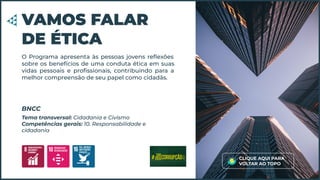 O Programa apresenta às pessoas jovens reﬂexões
sobre os benefícios de uma conduta ética em suas
vidas pessoais e proﬁssionais, contribuindo para a
melhor compreensão de seu papel como cidadãs.
VAMOS FALAR
DE ÉTICA
Tema transversal: Cidadania e Civismo
Competências gerais: 10. Responsabilidade e
cidadania
BNCC
CLIQUE AQUI PARA
VOLTAR AO TOPO
 