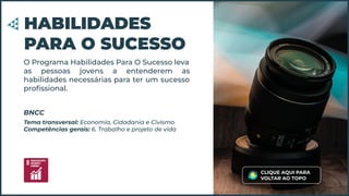 O Programa Habilidades Para O Sucesso leva
as pessoas jovens a entenderem as
habilidades necessárias para ter um sucesso
proﬁssional.
HABILIDADES
PARA O SUCESSO
Tema transversal: Economia, Cidadania e Civismo
Competências gerais: 6. Trabalho e projeto de vida
BNCC
CLIQUE AQUI PARA
VOLTAR AO TOPO
 
