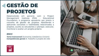 Desenvolvido em parceria com o Project
Management Institute (PMI) - Educational
Foundation, o programa apresenta aos jovens o
conceito de gestão de projetos. Abordando e
aplicando conceitos e habilidades relacionados a
projetos, auxilia os estudantes a planejar, executar,
monitorar e avaliar um projeto próprio.
GESTÃO DE
PROJETOS
Tema transversal: Economia, Cidadania e Civismo
Competências gerais: 6. Trabalho e projeto de vida
BNCC
CLIQUE AQUI PARA
VOLTAR AO TOPO
 