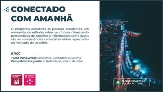 O programa possibilita às pessoas estudantes um
momento de reﬂexão sobre seu futuro, oferecendo
perspectivas de carreiras e informações sobre quais
são as competências comportamentais apreciadas
no mercado de trabalho.
CONECTADO
COM AMANHÃ
Tema transversal: Economia, Cidadania e Civismo
Competências gerais: 6. Trabalho e projeto de vida
BNCC
CLIQUE AQUI PARA
VOLTAR AO TOPO
 