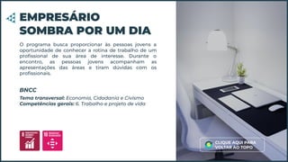 O programa busca proporcionar às pessoas jovens a
oportunidade de conhecer a rotina de trabalho de um
proﬁssional de sua área de interesse. Durante o
encontro, as pessoas jovens acompanham as
apresentações das áreas e tiram dúvidas com os
proﬁssionais.
EMPRESÁRIO
SOMBRA POR UM DIA
Tema transversal: Economia, Cidadania e Civismo
Competências gerais: 6. Trabalho e projeto de vida
BNCC
CLIQUE AQUI PARA
VOLTAR AO TOPO
 