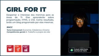 Despertar o interesse das meninas para as
áreas de TI. Elas aprenderão sobre
programação, HTML e CSS. Como resultado,
terão um blog programado por elas mesmas.
GIRL FOR IT
Tema transversal: Economia, Cidadania e Civismo
Competências gerais: 6. Trabalho e projeto de vida
BNCC
CLIQUE AQUI PARA
VOLTAR AO TOPO
 