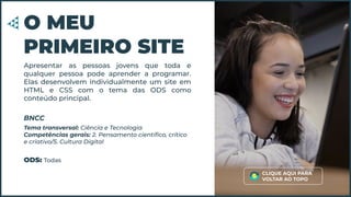 Apresentar as pessoas jovens que toda e
qualquer pessoa pode aprender a programar.
Elas desenvolvem individualmente um site em
HTML e CSS com o tema das ODS como
conteúdo principal.
O MEU
PRIMEIRO SITE
Tema transversal: Ciência e Tecnologia
Competências gerais: 2. Pensamento cientíﬁco, crítico
e criativo/5. Cultura Digital
BNCC
ODS: Todas
CLIQUE AQUI PARA
VOLTAR AO TOPO
 