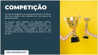 COMPETIÇÃO
Ao ﬁnal do programa, os grupos apresentam os Pitchs
dos sites criados e são avaliados por uma banca de
pessoas juradas.
As equipes serão avaliadas nos seguintes critérios:
Conteúdo (Conteúdo relevante/interessante e
associado a ODS); Técnica (Conhecimentos técnicos do
Programa. [Utilizou títulos, imagens, vídeo, cores e
ícones]); Usabilidade (Usabilidade e harmonia dos
componentes do site.); e Apresentação (tempo e tom
de voz).
MEU PRIMEIRO SITE
 