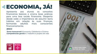 Apresenta aos alunos os conceitos
ﬁnanceiros básicos e ensina boas práticas
para uma boa saúde ﬁnanceira. Desperta
desde cedo a importância de assumir bons
hábitos em relação às suas ﬁnanças,
formando adultos mais conscientes
ﬁnanceiramente.
ECONOMIA, JÁ!
Tema transversal: Economia, Cidadania e Civismo
Competências gerais: 6. Trabalho e projeto de vida
BNCC
CLIQUE AQUI PARA
VOLTAR AO TOPO
 