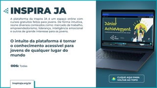 INSPIRA JA
A plataforma da Inspira JA é um espaço online com
cursos gratuitos feitos para jovens. De forma intuitiva,
reúne diversos conteúdos como: mercado de trabalho,
empreendedorismo, liderança, inteligência emocional
e outros de grande interesse para os jovens.
O intuito da plataforma é tornar
o conhecimento acessível para
jovens de qualquer lugar do
mundo
inspiraja.org.br
CLIQUE AQUI PARA
VOLTAR AO TOPO
ODS: Todas
 