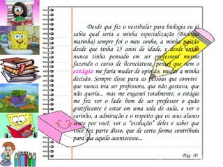 Desde que fiz o vestibular para biologia eu já sabia qual seria a minha especialização (Biologia marinha) sempre foi o meu sonho, a minha paixão desde que tinha 15 anos de idade, e desde então nunca tinha pensado em ser professora mesmo fazendo o curso de licenciatura, pensei que nem o  estágio  me faria mudar de opinião, mudar a minha decisão. Sempre disse para as pessoas que convivi  que nunca iria ser professora, que não gostava, que não queria... mas me enganei totalmente, o estágio me fez ver o lado bom de ser professor o quão gratificante é estar em uma sala de aula, e ver o carinho, a admiração e o respeito que os seus alunos sente por você, ver a “evolução” deles e saber que você fez parte disso, que de certa forma contribuiu para que aquilo acontecesse...  Pag. 10 