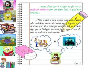   ...Posso dizer que o estágio me fez ver a  profissão professor  por um outro lado, o qual não conhecia...  ...Não mudei o meu sonho nem desisti dele, pelo contrário, acrescentei mais um, e hoje ao invés de dizer que só a biologia marinha me realizaria digo que a biologia marinha junto com a sala de aula me realizaria muito mais... + Pag. 11 