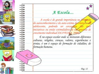 A Escola...   A escola é de grande importância na formação do autoconhecimento e da auto-estima da criança e do adolescente, podendo ser cerceadora das suas iniciativas ou então estimuladora de um processo de crescimento individual (OLIVEIRA, 2000). É no espaço escolar onde se misturam diferentes culturas, religiões, crenças, valores, experiências e etnias, é um é espaço de formação de cidadãos, de formação humana. Pag. 12 