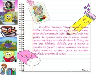 O colégio Brazilino Viegas atende Ensino Médio e Fundamental, com espaço escolar enorme, porém mal aproveitado, pois, não tem se quer uma quadra de esportes, (para que os alunos possam praticar exercícios nas aulas de educação física), não tem uma biblioteca definida, pois a mesma se encontra no “porão”, onde se misturam com outros objetos escolares, os livros ficam em estantes, espalhados ou dentro de caixas.  Pag. 13 