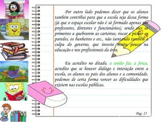 Por outro lado podemos dizer que os alunos também contribui para que a escola seja dessa forma (já que o espaço escolar não é só formado apenas por professores, diretores e funcionários), sendo eles os primeiros a quebrarem as carteiras, riscar e pichar as paredes, os banheiros e etc., não isentando também a culpa do governo, que investe muito pouco na educação e nos profissionais da área. Eu acredito no ditado,  a união faz a força,  acredito que se houver diálogo e interação entre a escola, os alunos os pais dos alunos e a comunidade, podemos de certa forma vencer as dificuldades que existem nas escolas públicas. Pag. 15 