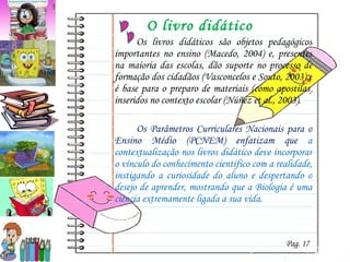 O livro didático Os livros didáticos são objetos pedagógicos importantes no ensino (Macedo, 2004) e, presentes na maioria das escolas, dão suporte no processo de formação dos cidadãos (Vasconcelos e Souto, 2003) e é base para o preparo de materiais (como apostilas) inseridos no contexto escolar (Núñez  et al., 2003). Os Parâmetros Curriculares Nacionais para o Ensino Médio (PCNEM) enfatizam que  a contextualização nos livros didático deve incorporar o vínculo do conhecimento científico com a realidade, instigando a curiosidade do aluno e despertando o desejo de aprender, mostrando que a Biologia é uma ciência extremamente ligada a sua vida.  Pag. 17 