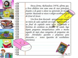 Dessa forma, Richaudeau (1979), afirma que, o livro didático tem como uma de suas principais funções a de guiar o aluno na apreensão do mundo exterior. Baseando-se nisso o colégio escolheu o livro  de César & Sezar.  Um livro bem ilustrado  apresentando sempre no início de cada capítulo um texto  introdutório, e ao final do capítulo outro texto relacionado a histórias do cotidiano ou falando  de saúde, logo depois perguntas interpretativas sobre o mesmo seguido de mais duas categorias de perguntas são elas:  Atividades: questões e propostas para discussões e  testes (questões de vestibulares anteriores). Pag. 18 