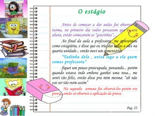 O estágio Antes de começar a dar aulas fui observar a turma, no primeiro dia todos pensaram que eu era aluna, então começaram as “gracinhas”... Ao final da aula a professora  me apresentou como estagiária, e disse que eu iria dar aulas a eles na quarta unidade... então ouvi um comentário: “ Tadinha dela , avisa logo a ela quem somos professora” fiquei um pouco preocupada, pensando... porém quando estava indo embora ganhei uma rosa... me senti tão feliz, então disse pra mim mesma: “ah não vai ser tão ruim assim”   Na segunda  semana fui observá-los porém era prova...então só observei a aplicação da prova.   Pag. 22 