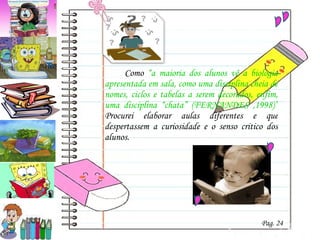 Como  “a maioria dos alunos vê a biologia apresentada em sala, como uma disciplina cheia de nomes, ciclos e tabelas a serem decorados, enfim, uma disciplina “chata” (FERNANDES ,1998)”  P rocurei  elaborar aulas diferentes e que despertassem a curiosidade e o senso critico dos alunos.  Pag. 24 