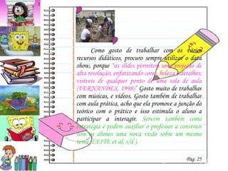 Como gosto de trabalhar com os vários recursos didáticos, procuro sempre utilizar o data show, porque  “o s slides permitem uma projeção de alta resolução, enfatizando cores, beleza e detalhes, visíveis de qualquer ponto de uma sala de aula (FERNANDES, 1998)”  Gosto muito de trabalhar com  músicas, e vídeos. Gosto também de trabalhar com aula prática, acho que ela promove a junção do teórico com o prático e isso estimula o aluno a participar a interagir.  Servem também como estratégia e podem auxiliar o professor a construir com os alunos uma nova visão sobre um mesmo tema (LEITE et al, s/d ).   Pag. 25 