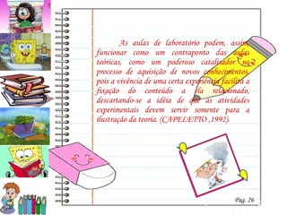     As aulas de laboratório podem, assim, funcionar como um contraponto das aulas teóricas, como um poderoso catalisador no processo de aquisição de novos conhecimentos, pois a vivência de uma certa experiência facilita a fixação do conteúdo a ela relacionado, descartando-se a idéia de que as atividades experimentais devem servir somente para a ilustração da teoria. (CAPELETTO ,1992). Pag. 26 