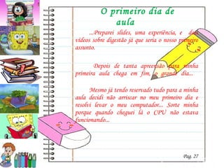 O primeiro dia de aula ...Preparei slides, uma experiência, e  dois vídeos sobre digestão já que seria o nosso primeiro assunto.   Depois de tanta apreensão para minha primeira aula chega em fim, o grande dia...  Mesmo já tendo reservado tudo para a minha aula decidi não arriscar no meu primeiro dia e resolvi levar o meu computador... Sorte minha porque quando cheguei lá o CPU não estava funcionando... Pag. 27 