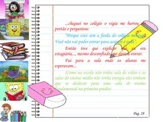 ...cheguei no colégio o vigia me barrou no portão e perguntou: “ Porque está sem a farda do colégio menina? Você não vai poder entrar para assistir a aula” . Então tive que explicar que eu era estagiária..., mesmo desconfiado, me deixou entrar. Fui para a sala onde os alunos me esperavam... (Como na escola não tinha sala de vídeo e as salas do ensino médio não tinha energia eles tinham que se deslocar para uma sala de ensino fundamental no primeiro prédio) Pag. 28 