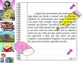 ...cheguei fui apresentada pela professora que logo depois me deixou a vontade com eles, fiz uma dinâmica de apresentação para poder conhecê-los. Fui muito bem recebida exceto por um grupo de meninas que ficaram “torcendo o nariz” para mim, como eu já tinha passado por isso antes, até porque eu já dava aulas em outro colégio não me importei muito por que sabia que logo aquilo passava, então me apresentei e disse que não estava ali para competir e nem prejudicar ninguém e sim para  ajudá-los, para tentar ensinar e aprender com eles. Pag. 29 