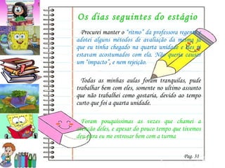 Os dias seguintes do estágio Procurei manter o  “ritmo” da professora regente e adotei alguns métodos de avaliação da mesma já que eu tinha chegado na quarta unidade e eles já estavam acostumados com ela. Não queria causar um “impacto” ,  e nem rejeição. Todas as minhas aulas foram tranquilas, pude trabalhar bem com eles, somente no ultimo assunto que não trabalhei como gostaria, devido ao tempo curto que foi a quarta unidade.  Foram pouquíssimas as vezes que chamei a atenção deles, e apesar do pouco tempo que tivemos deu para eu me entrosar bem com a turma Pag. 31 